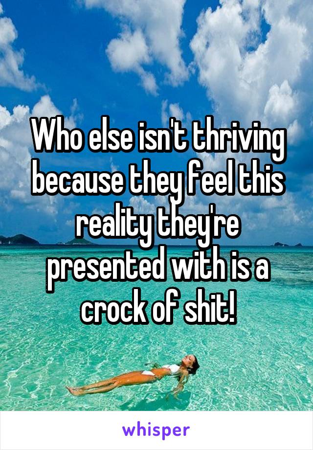 Who else isn't thriving because they feel this reality they're presented with is a crock of shit!