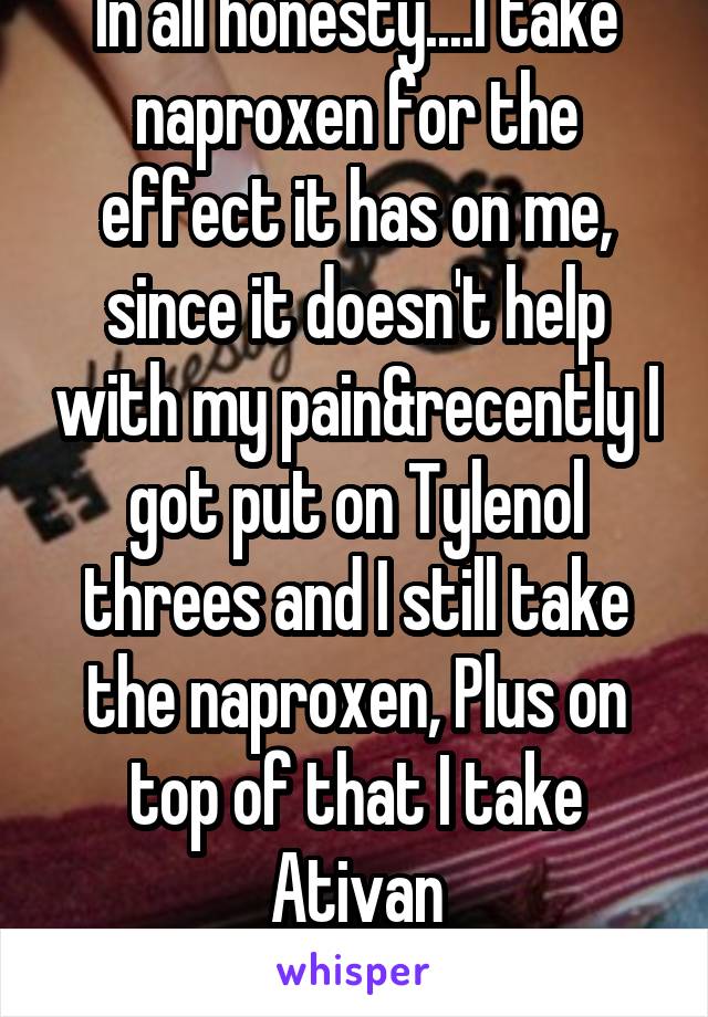 In all honesty....I take naproxen for the effect it has on me, since it doesn't help with my pain&recently I got put on Tylenol threes and I still take the naproxen, Plus on top of that I take Ativan
