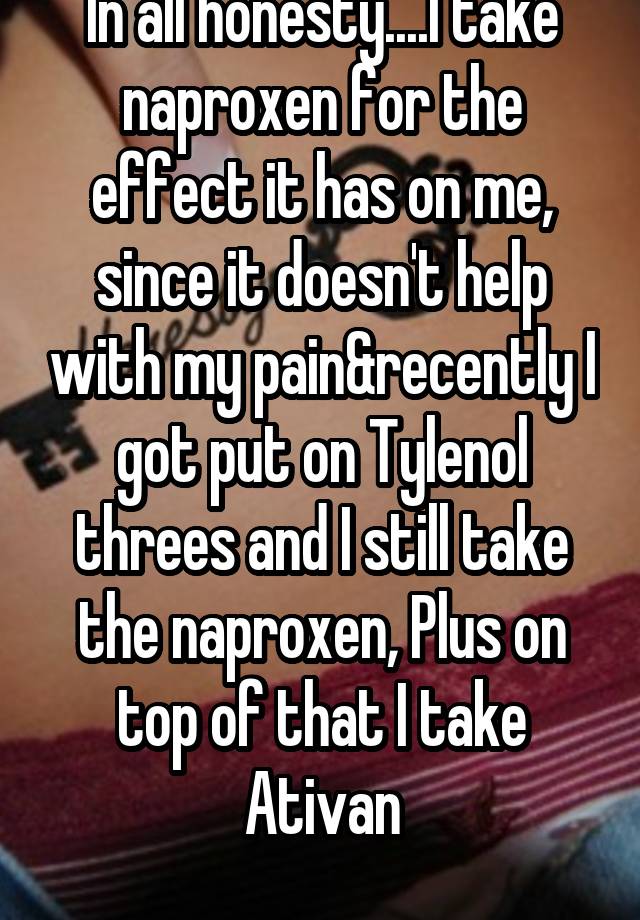 In all honesty....I take naproxen for the effect it has on me, since it doesn't help with my pain&recently I got put on Tylenol threes and I still take the naproxen, Plus on top of that I take Ativan
