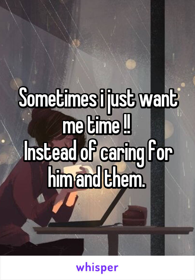 Sometimes i just want me time !! 
Instead of caring for him and them. 