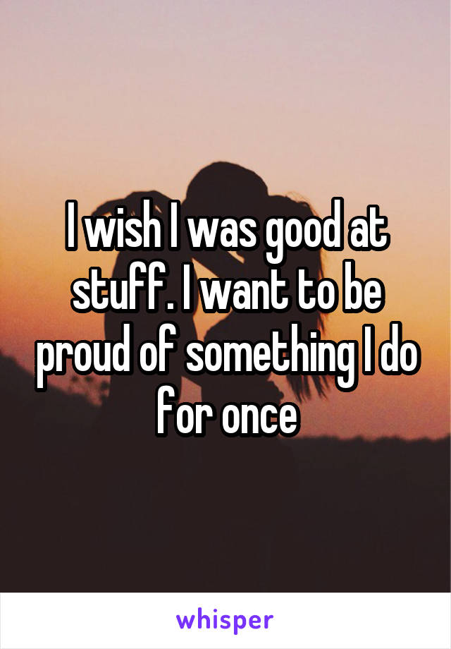 I wish I was good at stuff. I want to be proud of something I do for once
