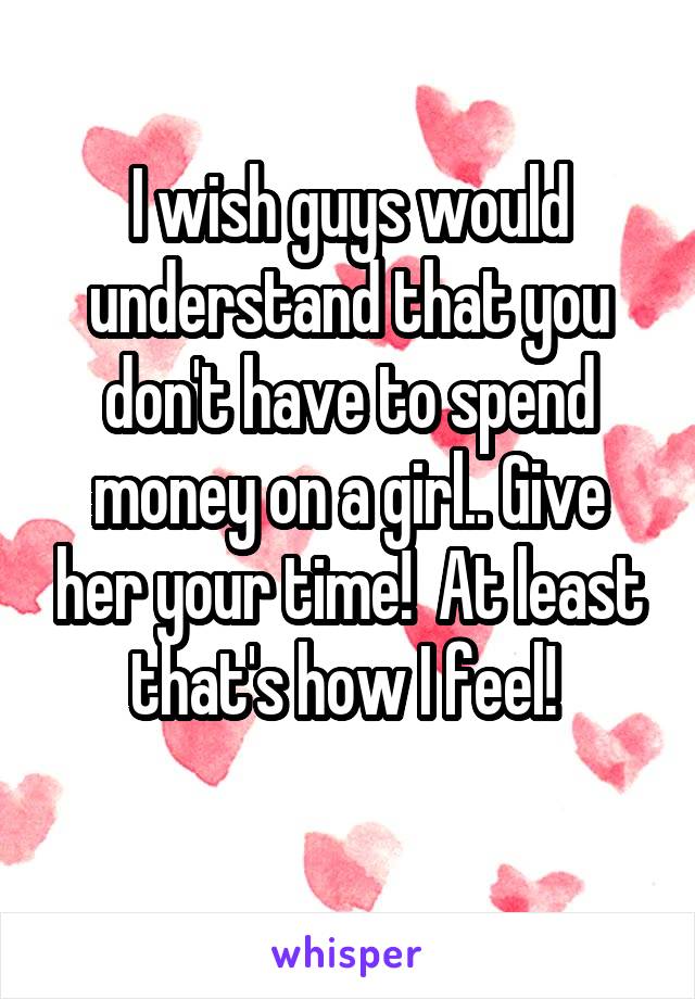 I wish guys would understand that you don't have to spend money on a girl.. Give her your time!  At least that's how I feel! 
