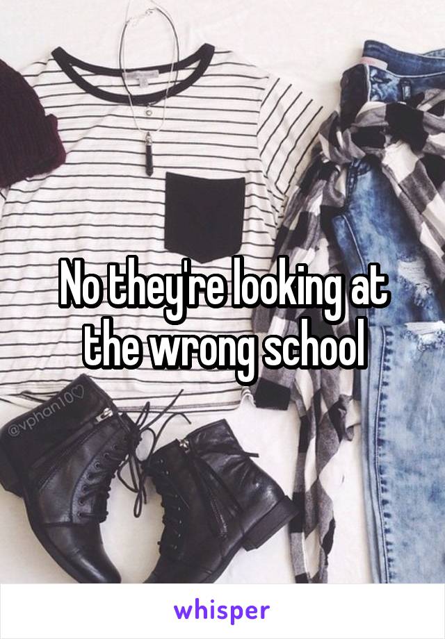 No they're looking at the wrong school