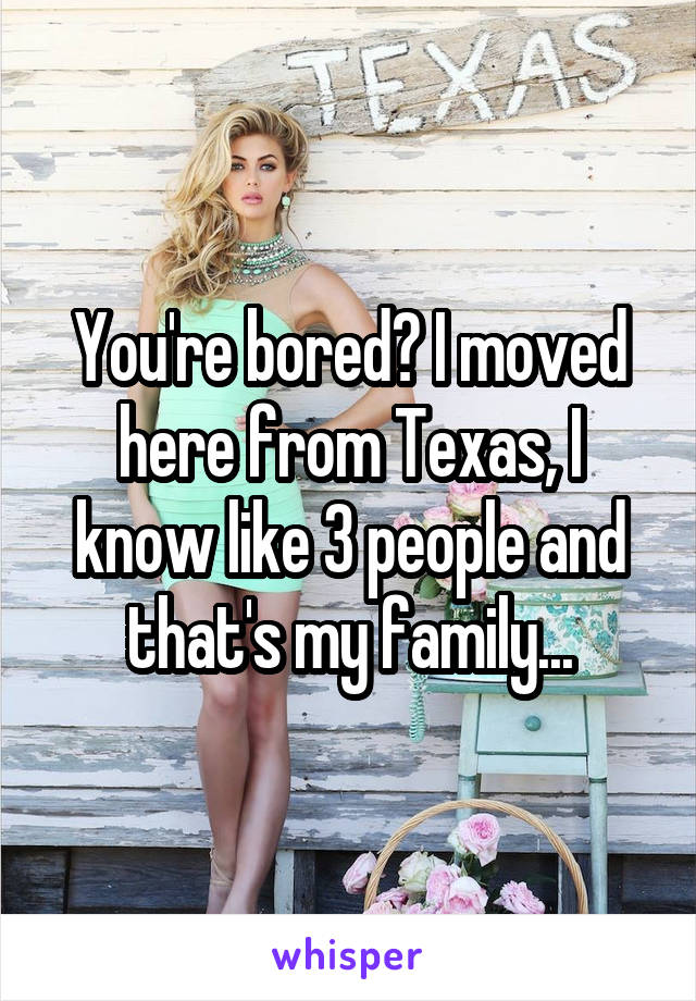 You're bored? I moved here from Texas, I know like 3 people and that's my family...