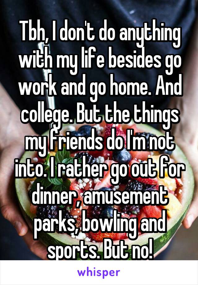 Tbh, I don't do anything with my life besides go work and go home. And college. But the things my friends do I'm not into. I rather go out for dinner, amusement parks, bowling and sports. But no!