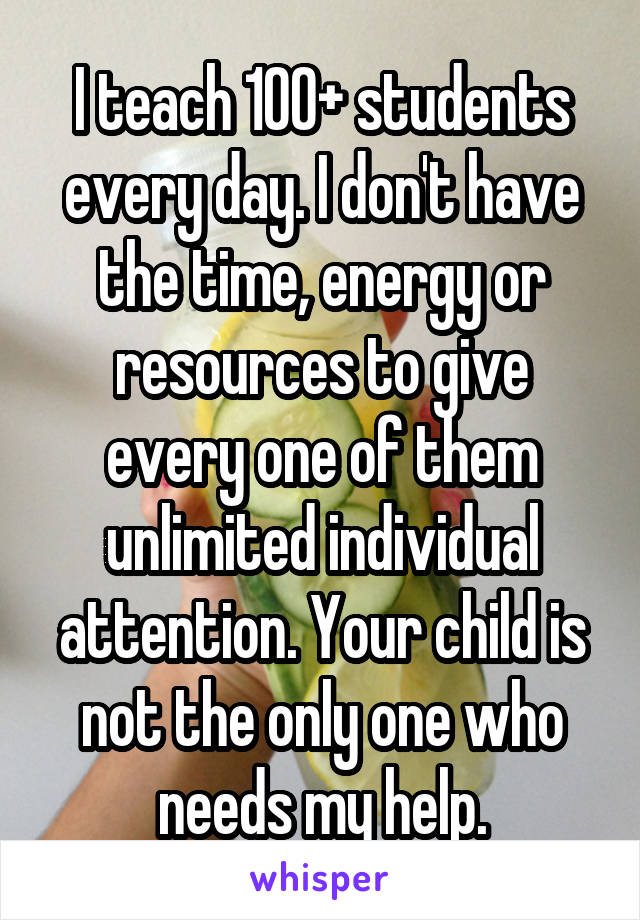 I teach 100+ students every day. I don't have the time, energy or resources to give every one of them unlimited individual attention. Your child is not the only one who needs my help.
