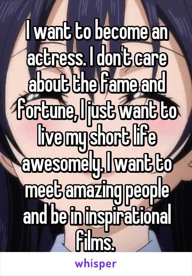 I want to become an actress. I don't care about the fame and fortune, I just want to live my short life awesomely. I want to meet amazing people and be in inspirational films. 