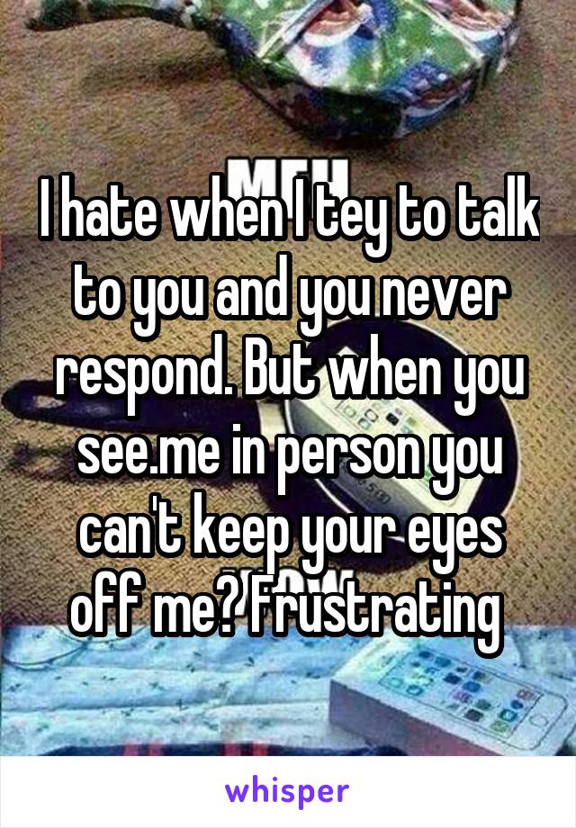 I hate when I tey to talk to you and you never respond. But when you see.me in person you can't keep your eyes off me? Frustrating 