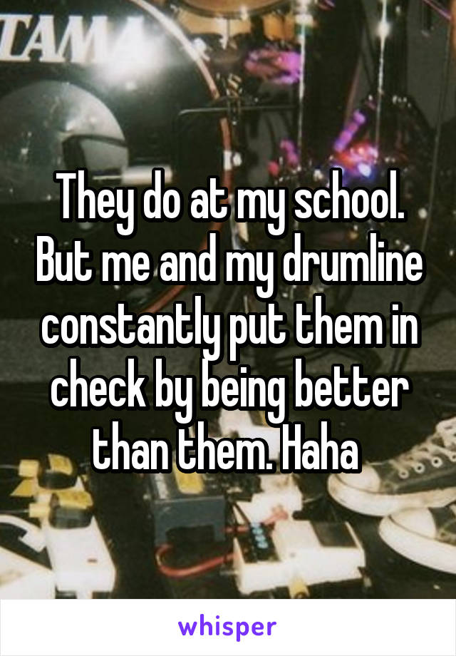 They do at my school. But me and my drumline constantly put them in check by being better than them. Haha 