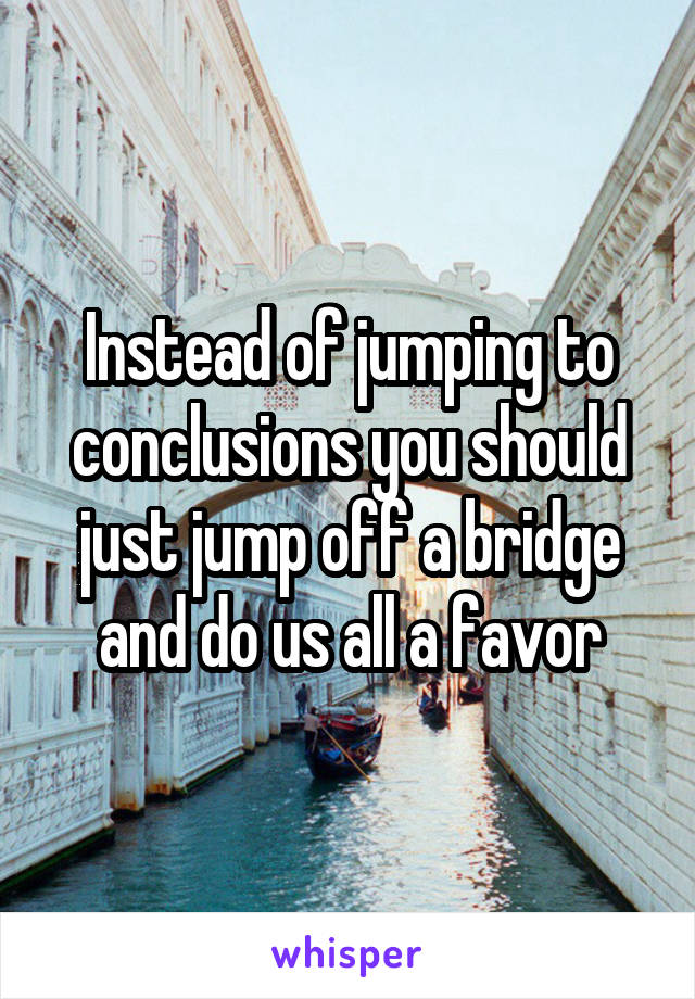 Instead of jumping to conclusions you should just jump off a bridge and do us all a favor