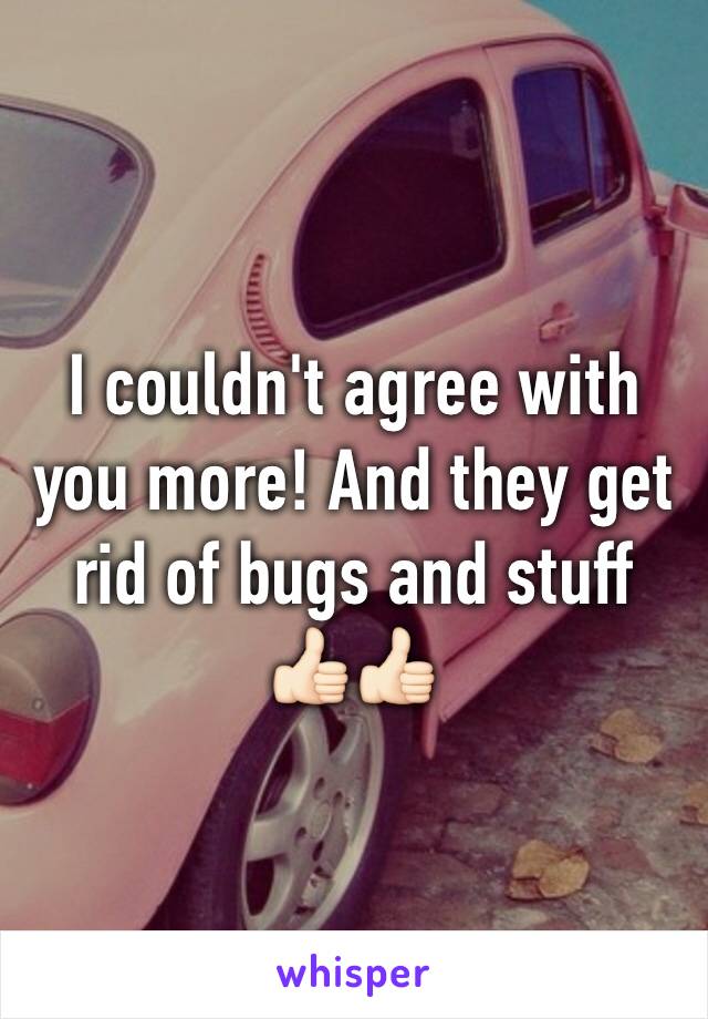 I couldn't agree with you more! And they get rid of bugs and stuff 👍🏻👍🏻