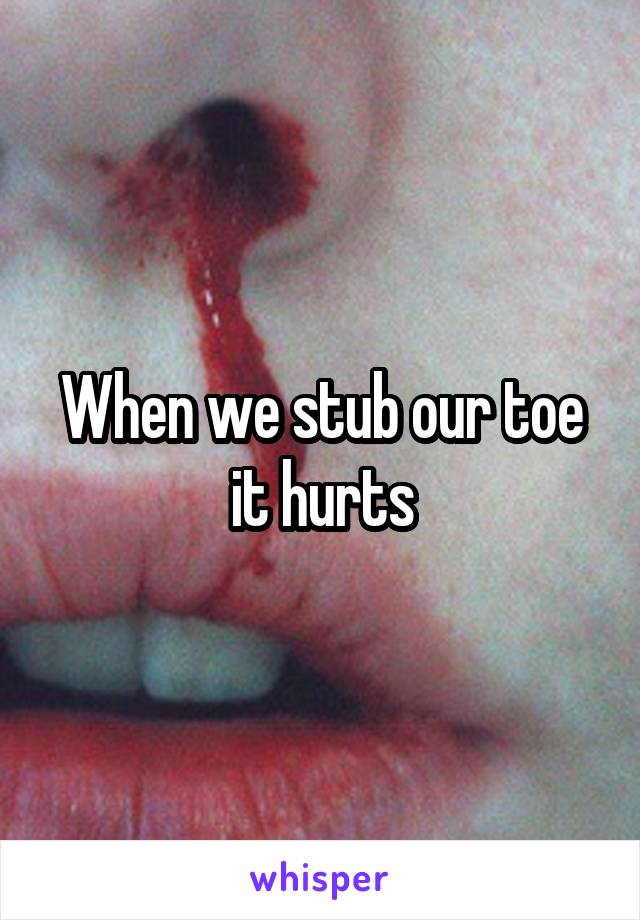 When we stub our toe it hurts