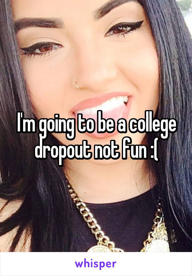 I'm going to be a college dropout not fun :(