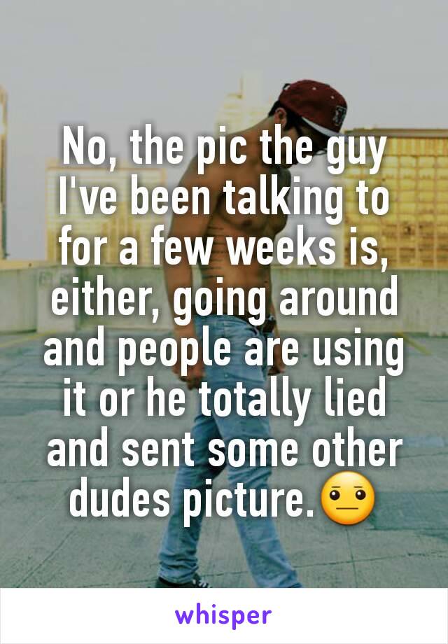 No, the pic the guy I've been talking to for a few weeks is, either, going around and people are using it or he totally lied and sent some other dudes picture.😐