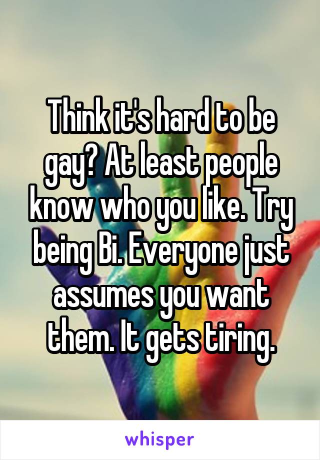 Think it's hard to be gay? At least people know who you like. Try being Bi. Everyone just assumes you want them. It gets tiring.
