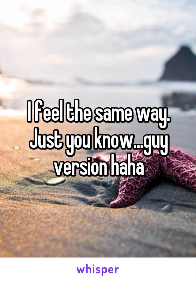 I feel the same way. Just you know...guy version haha
