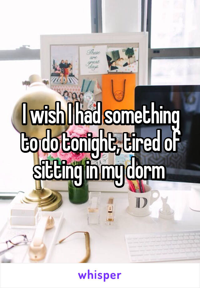 I wish I had something to do tonight, tired of sitting in my dorm 