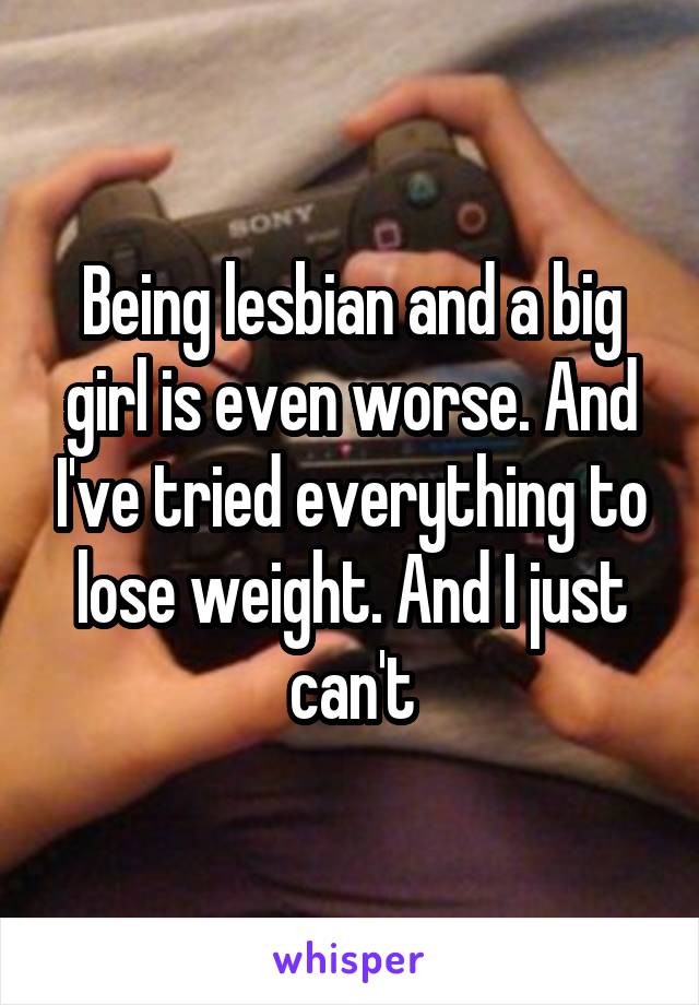 Being lesbian and a big girl is even worse. And I've tried everything to lose weight. And I just can't