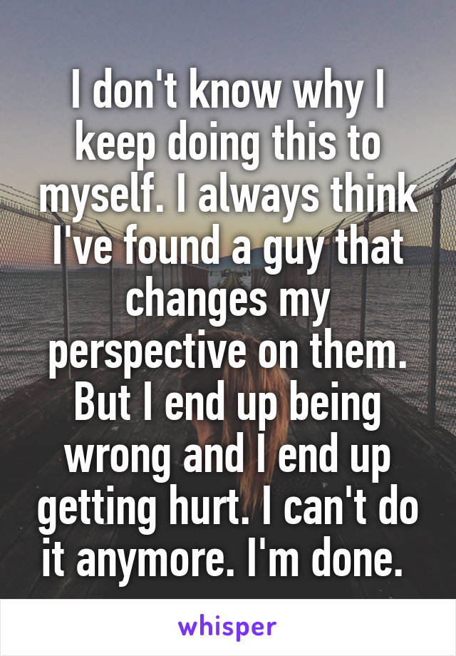 I don't know why I keep doing this to myself. I always think I've found a guy that changes my perspective on them. But I end up being wrong and I end up getting hurt. I can't do it anymore. I'm done. 