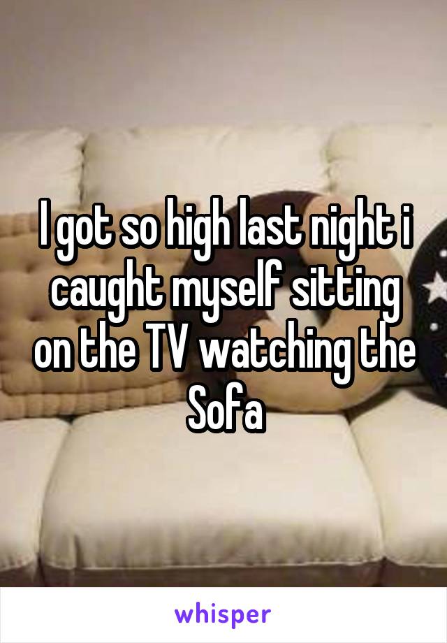 I got so high last night i caught myself sitting on the TV watching the Sofa