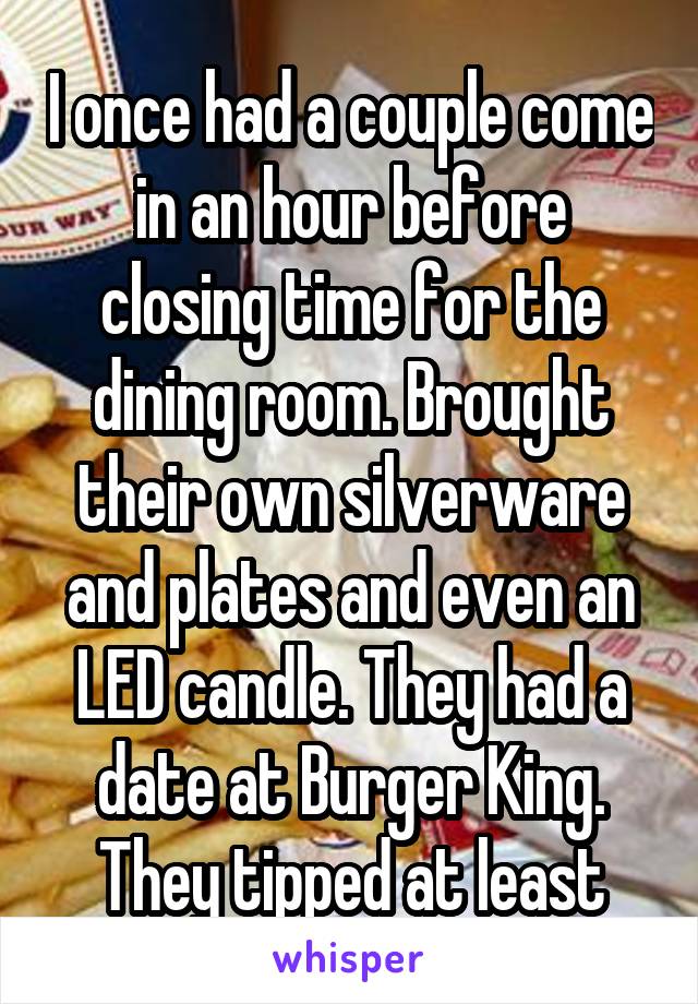 I once had a couple come in an hour before closing time for the dining room. Brought their own silverware and plates and even an LED candle. They had a date at Burger King. They tipped at least