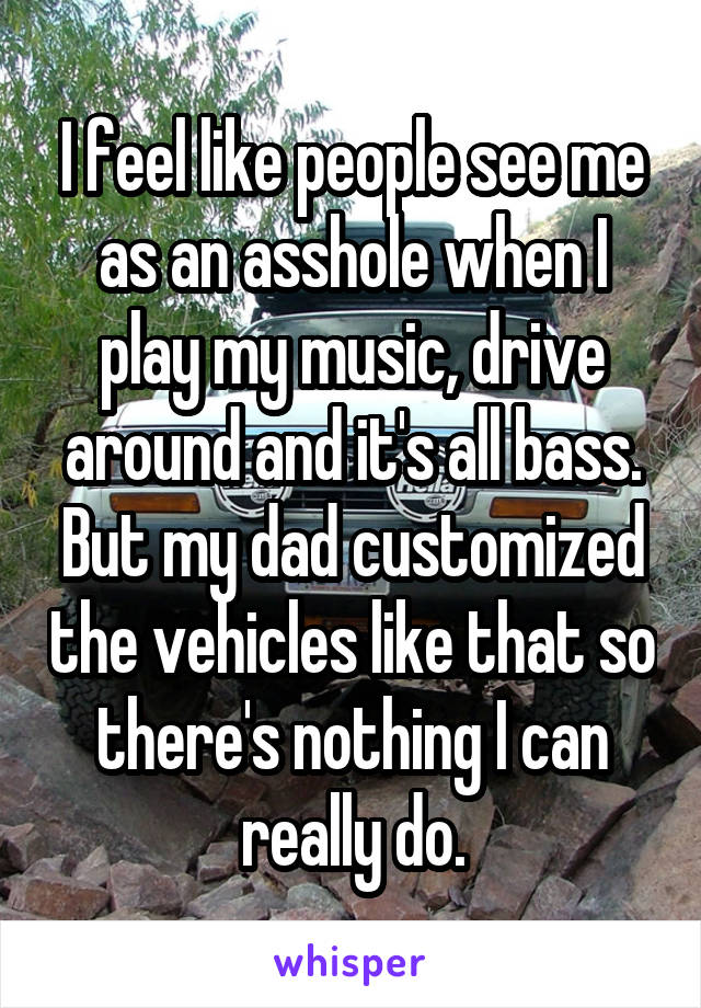I feel like people see me as an asshole when I play my music, drive around and it's all bass. But my dad customized the vehicles like that so there's nothing I can really do.