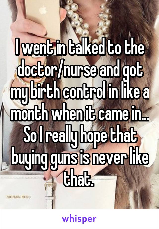 I went in talked to the doctor/nurse and got my birth control in like a month when it came in... So I really hope that buying guns is never like that. 