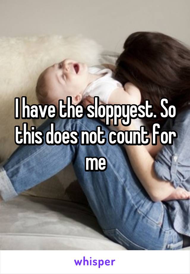 I have the sloppyest. So this does not count for me