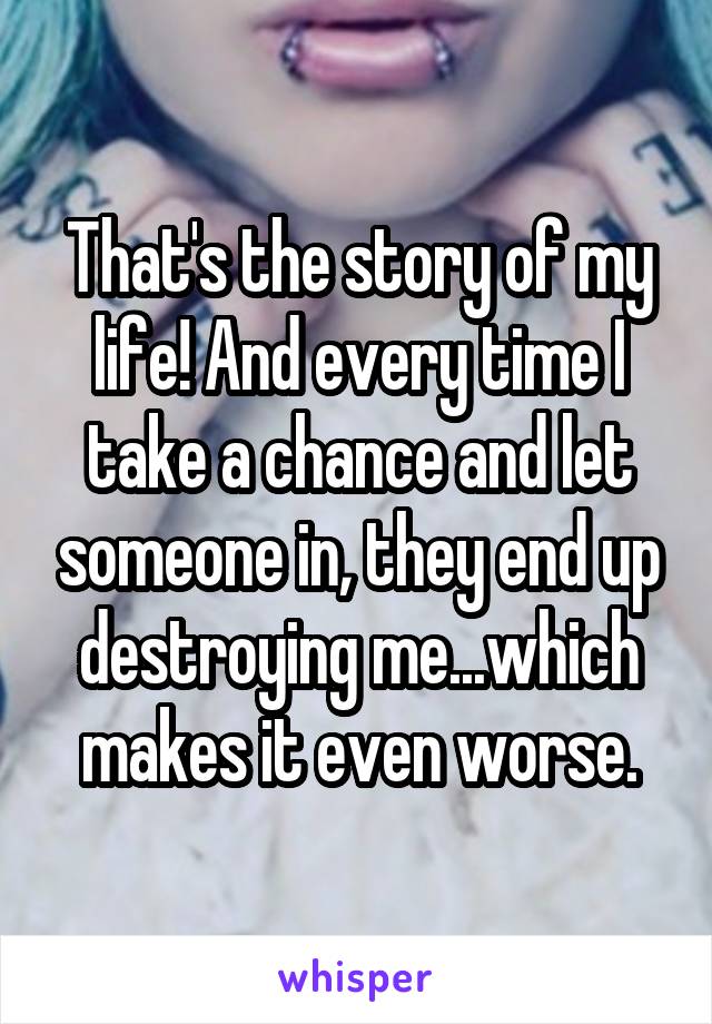 That's the story of my life! And every time I take a chance and let someone in, they end up destroying me...which makes it even worse.