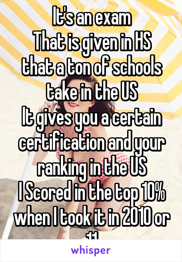 It's an exam
That is given in HS that a ton of schools take in the US
It gives you a certain certification and your ranking in the US
I Scored in the top 10% when I took it in 2010 or 11