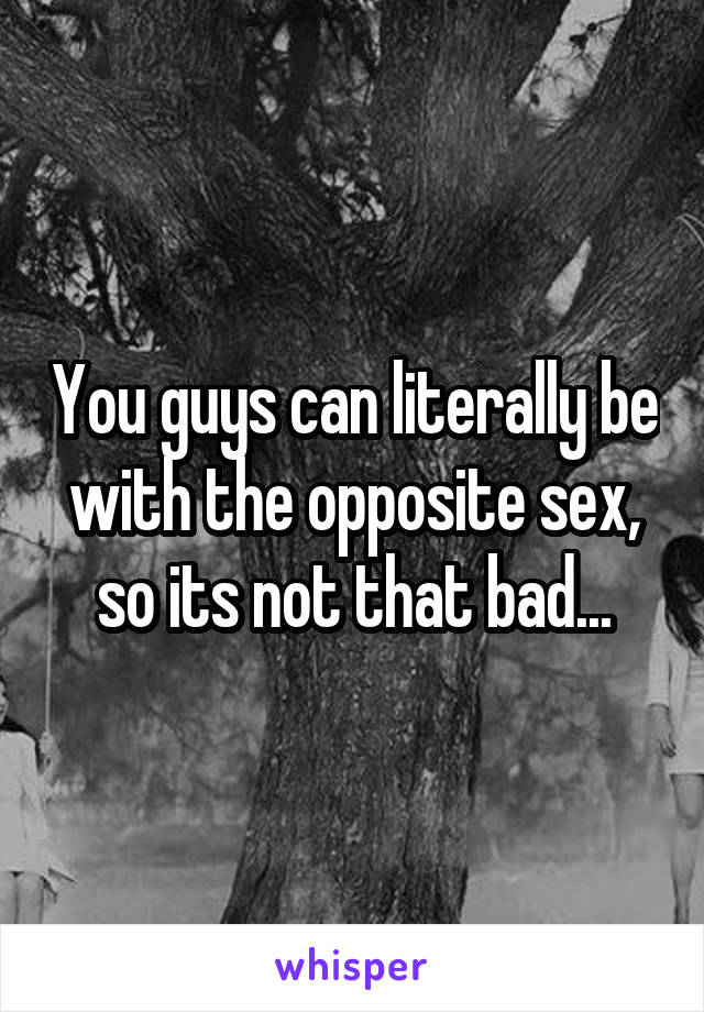 You guys can literally be with the opposite sex, so its not that bad...
