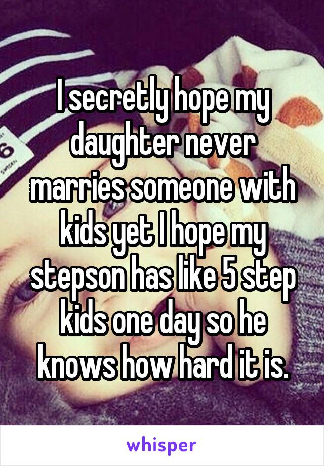 I secretly hope my daughter never marries someone with kids yet I hope my stepson has like 5 step kids one day so he knows how hard it is.