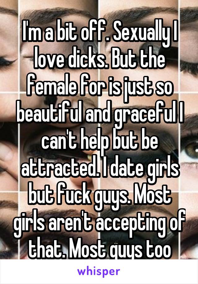I'm a bit off. Sexually I love dicks. But the female for is just so beautiful and graceful I can't help but be attracted. I date girls but fuck guys. Most girls aren't accepting of that. Most guys too