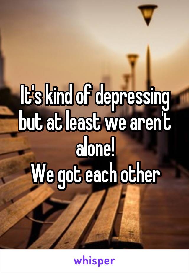 It's kind of depressing but at least we aren't alone!
We got each other