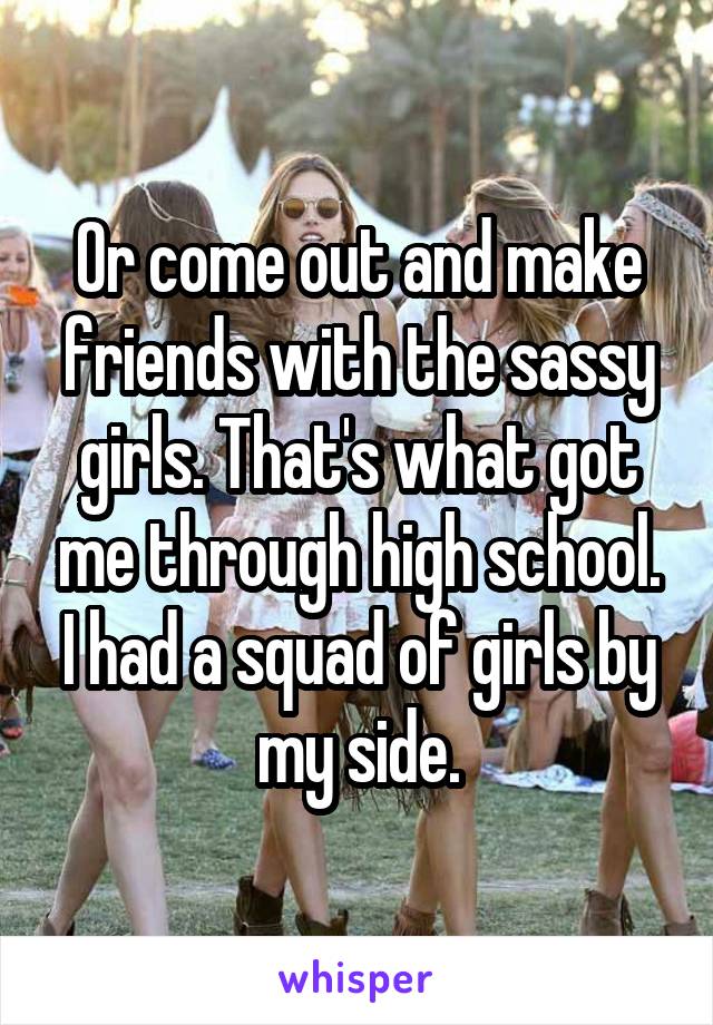 Or come out and make friends with the sassy girls. That's what got me through high school. I had a squad of girls by my side.