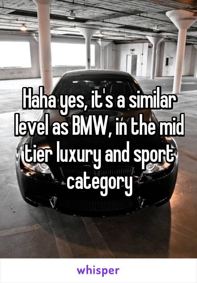 Haha yes, it's a similar level as BMW, in the mid tier luxury and sport category