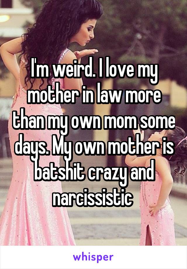 I'm weird. I love my mother in law more than my own mom some days. My own mother is batshit crazy and narcissistic 