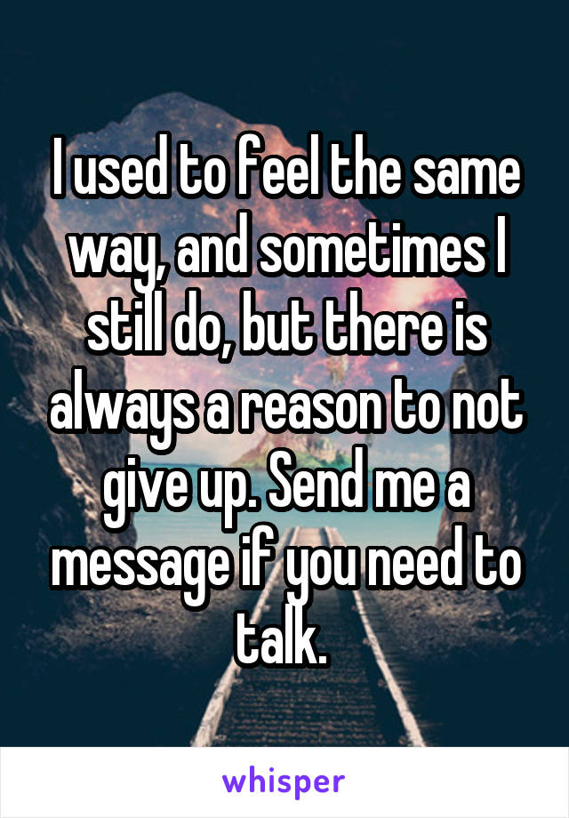 I used to feel the same way, and sometimes I still do, but there is always a reason to not give up. Send me a message if you need to talk. 