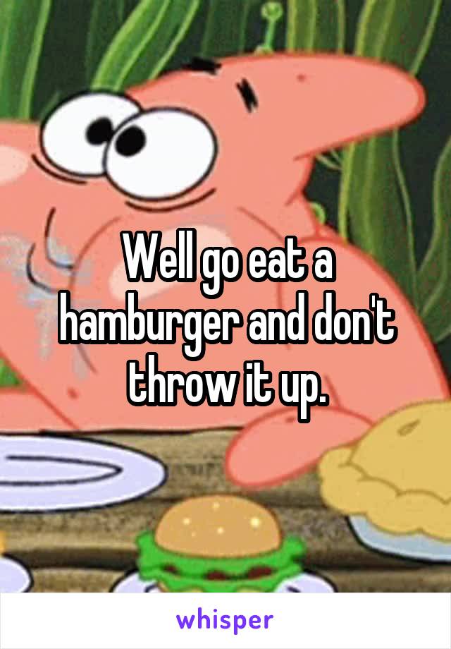 Well go eat a hamburger and don't throw it up.