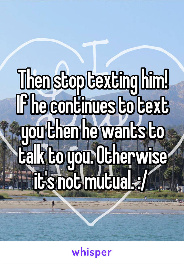 Then stop texting him! If he continues to text you then he wants to talk to you. Otherwise it's not mutual. :/ 