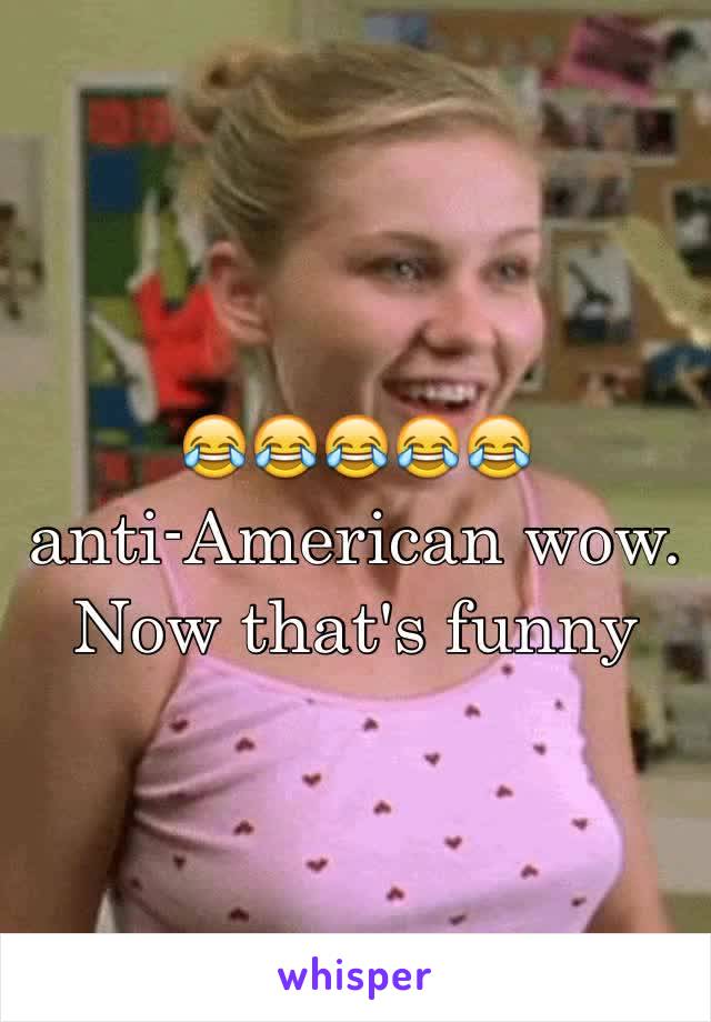 😂😂😂😂😂        anti-American wow. Now that's funny