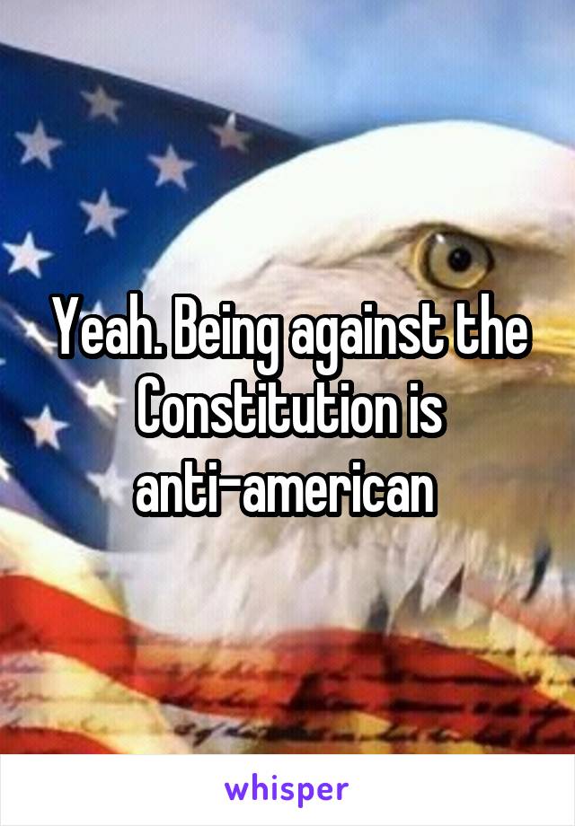 Yeah. Being against the Constitution is anti-american 