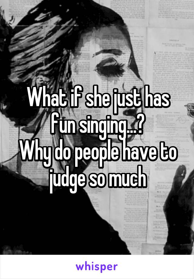 What if she just has fun singing...?
Why do people have to judge so much