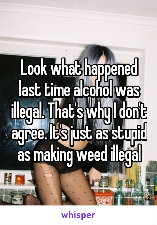 Look what happened last time alcohol was illegal. That's why I don't agree. It's just as stupid as making weed illegal