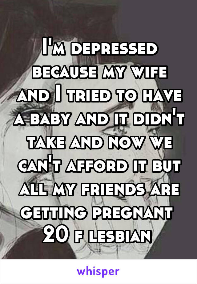 I'm depressed because my wife and I tried to have a baby and it didn't take and now we can't afford it but all my friends are getting pregnant 
20 f lesbian 