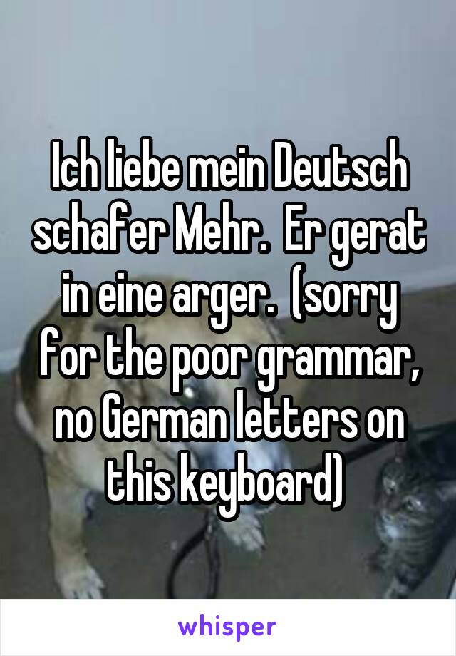 Ich liebe mein Deutsch schafer Mehr.  Er gerat in eine arger.  (sorry for the poor grammar, no German letters on this keyboard) 