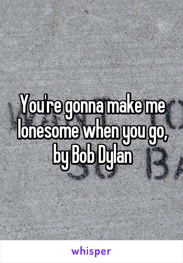 You're gonna make me lonesome when you go, by Bob Dylan
