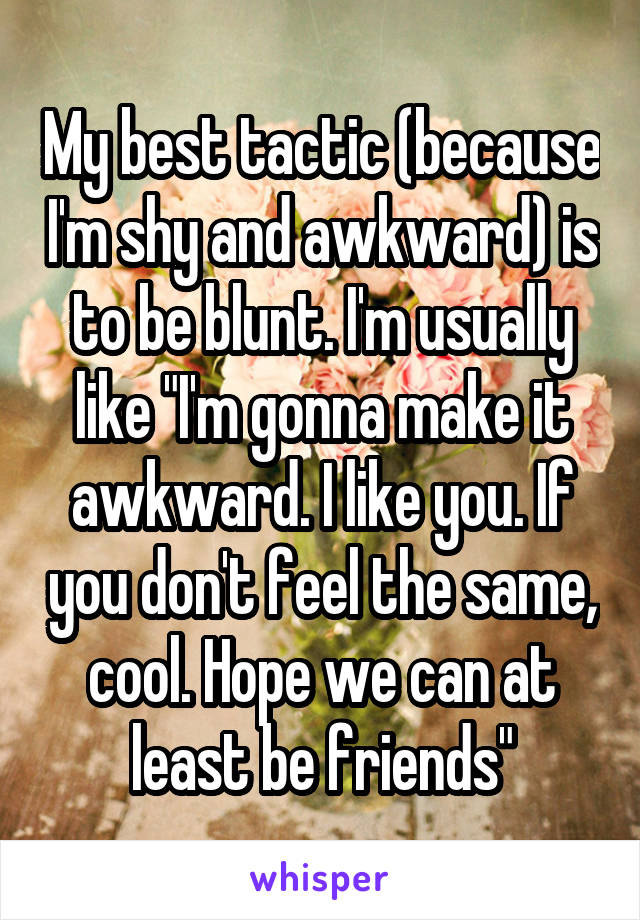My best tactic (because I'm shy and awkward) is to be blunt. I'm usually like "I'm gonna make it awkward. I like you. If you don't feel the same, cool. Hope we can at least be friends"