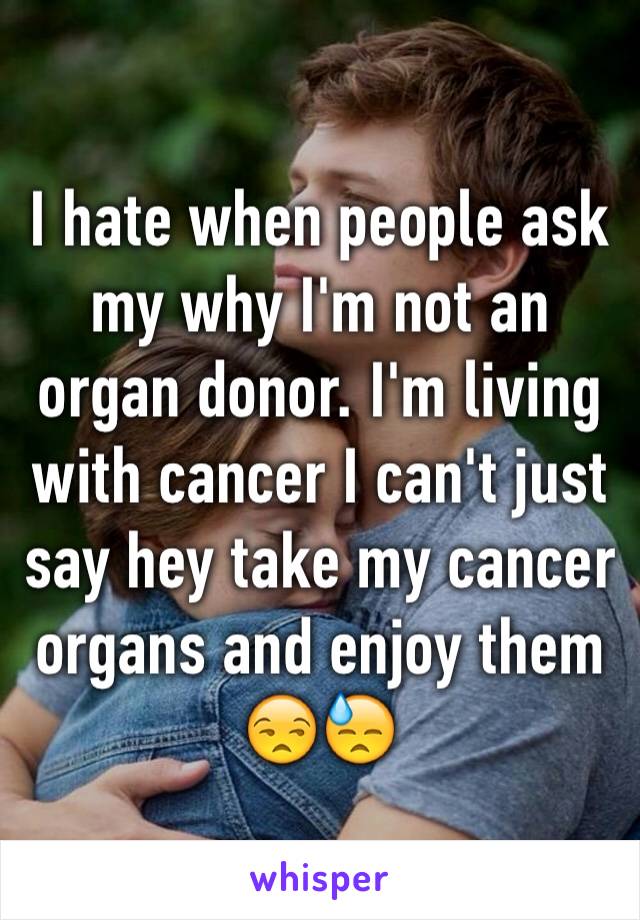 I hate when people ask my why I'm not an organ donor. I'm living with cancer I can't just say hey take my cancer organs and enjoy them 😒😓