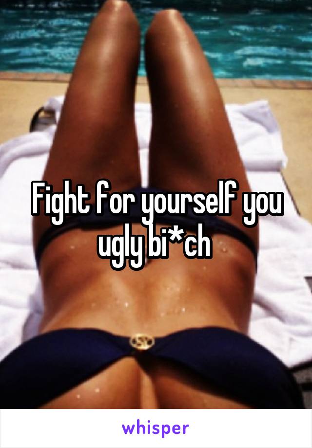 Fight for yourself you ugly bi*ch 